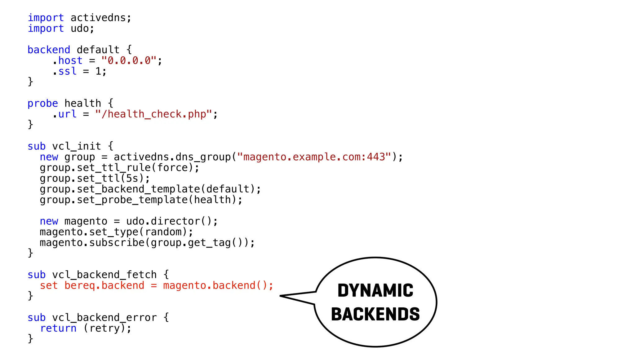 import activedns;
import udo;
backend default {
.host = "0.0.0.0";
.ssl = 1;
}
probe health {
.url = "/health_check.php";
}
sub vcl_init {
new group = activedns.dns_group("magento.example.com:443");
group.set_ttl_rule(force);
group.set_ttl(5s);
group.set_backend_template(default);
group.set_probe_template(health);
new magento = udo.director();
magento.set_type(random);
magento.subscribe(group.get_tag());
}
sub vcl_backend_fetch {
set bereq.backend = magento.backend();
}
sub vcl_backend_error {
return (retry);
}
DYNAMIC
BACKENDS
 