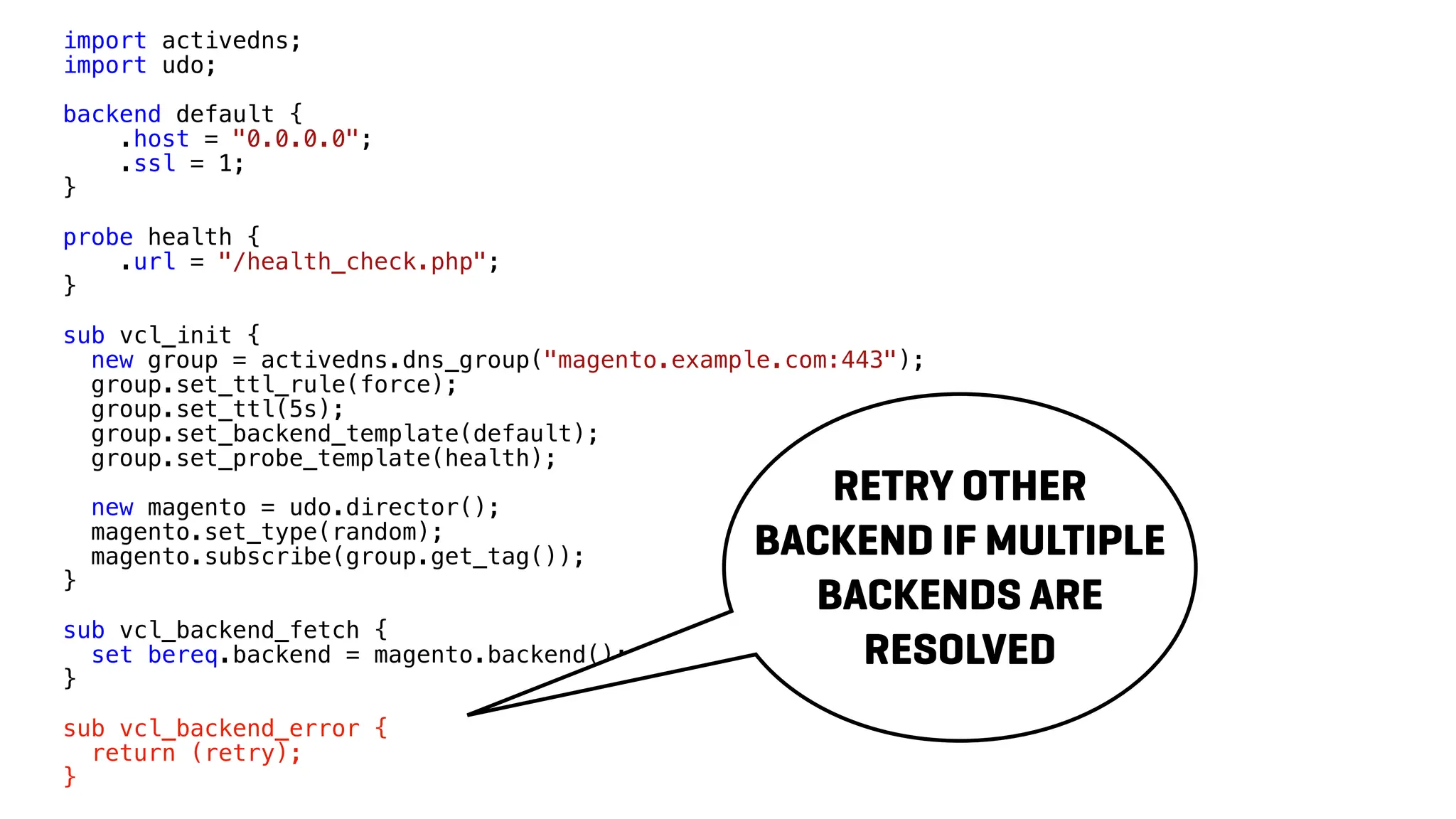 import activedns;
import udo;
backend default {
.host = "0.0.0.0";
.ssl = 1;
}
probe health {
.url = "/health_check.php";
}
sub vcl_init {
new group = activedns.dns_group("magento.example.com:443");
group.set_ttl_rule(force);
group.set_ttl(5s);
group.set_backend_template(default);
group.set_probe_template(health);
new magento = udo.director();
magento.set_type(random);
magento.subscribe(group.get_tag());
}
sub vcl_backend_fetch {
set bereq.backend = magento.backend();
}
sub vcl_backend_error {
return (retry);
}
RETRY OTHER
BACKEND IF MULTIPLE
BACKENDS ARE
RESOLVED
 