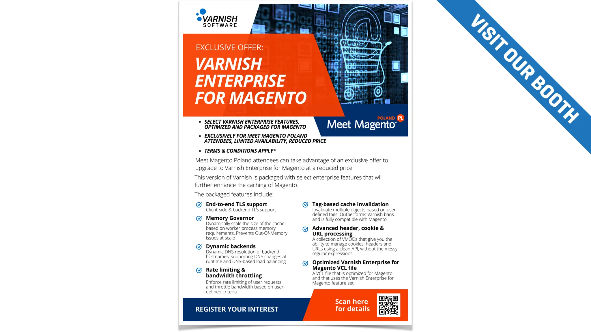 End-to-end TLS support
Client-side & backend TLS support
DELIVERY &
COURIER SERVICES
NEED TO SEND SOMETHING?
WE OFFER
Tag-based cache invalidation
Invalidate multiple objects based on user-
defined tags. Outperforms Varnish bans
and is fully compatible with Magento
Advanced header, cookie &
URL processing
A collection of VMODs that give you the
ability to manage cookies, headers and
URLs using a clean API, without the messy
regular expressions
Optimized Varnish Enterprise for
Magento VCL file
A VCL file that is optimized for Magento
and that uses the Varnish Enterprise for
Magento feature set
Memory Governor
Dynamically scale the size of the cache
based on worker process memory
requirements. Prevents Out-Of-Memory
issues at scale
Dynamic backends
Dynamic DNS resolution of backend
hostnames, supporting DNS changes at
runtime and DNS-based load balancing
Rate limiting &
bandwidth throttling
Scan here
for details
Enforce rate limiting of user requests
and throttle bandwidth based on user-
defined criteria
Meet Magento Poland attendees can take advantage of an exclusive offer to
upgrade to Varnish Enterprise for Magento at a reduced price.
This version of Varnish is packaged with select enterprise features that will
further enhance the caching of Magento.
The packaged features include:
SELECT VARNISH ENTERPRISE FEATURES,
OPTIMIZED AND PACKAGED FOR MAGENTO
REGISTER YOUR INTEREST
EXCLUSIVELY FOR MEET MAGENTO POLAND
ATTENDEES, LIMITED AVAILABILITY, REDUCED PRICE
TERMS & CONDITIONS APPLY*
VARNISH
ENTERPRISE
FOR MAGENTO
EXCLUSIVE OFFER:
V
I
S
I
T
O
U
R
B
O
O
T
H
 
