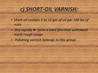 c) SHORT-OIL VARNISH:
• Short-oil contain 5 to 12 gal of oil per 100 lbs of
resin
• Dry rapidly ► form a hard film that withstand
much rough usage
• Polishing varnish belongs to this group
 