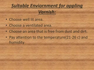 Suitable Enviornment for appling
Varnish:
• Choose well lit area.
• Choose a ventilated area.
• Choose an area that is free from dust and dirt.
• Pay attention to the temperature(21-26 c) and
humidity
 