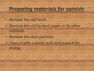 Preparing materials for varnish:
• Remove the old finish.
• Remove the old by sand paper or by other
methods.
• Remove the dust particles,
• Clean it with a damp cloth and leave it for
drying.
 