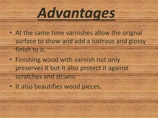 Advantages
• At the same time varnishes allow the orignal
surface to show and add a lustrous and glossy
finish to it.
• Finishing wood with varnish not only
preserves it but it also protect it against
scratches and strians.
• It also beautifies wood pieces.
 