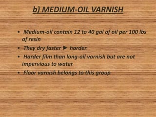 b) MEDIUM-OIL VARNISH
• Medium-oil contain 12 to 40 gal of oil per 100 lbs
of resin
• They dry faster ► harder
• Harder film than long-oil varnish but are not
impervious to water
• Floor varnish belongs to this group
 