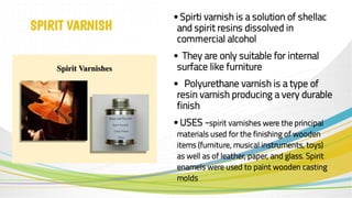 SPIRIT VARNISH
• Spirti varnish is a solution of shellac
and spirit resins dissolved in
commercial alcohol
• They are only suitable for internal
surface like furniture
• Polyurethane varnish is a type of
resin varnish producing a very durable
finish
• USES -spirit varnishes were the principal
materials used for the finishing of wooden
items (furniture, musical instruments, toys)
as well as of leather, paper, and glass. Spirit
enamels were used to paint wooden casting
molds
 