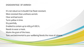 DISADVANTAGE OF VARNISH
It’s not robust so it shouldn’t be flood-resistant.
More resistant than urethane varnish.
Clear and bad scent.
Turns yellow in time.
Dry painfully.
Enabled to contain up to 450 g of VOC/L.
Needs to wear a mask.
Masks the grain of the trees.
Toxic and detrimental to your wellbeing Needs the move of citizens.
 