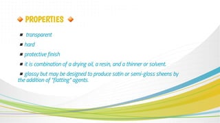 ▪transparent
▪hard
▪protective finish
▪it is combination of a drying oil, a resin, and a thinner or solvent.
▪glossy but may be designed to produce satin or semi-gloss sheens by
the addition of "flatting" agents.
🔸PROPERTIES 🔸
 