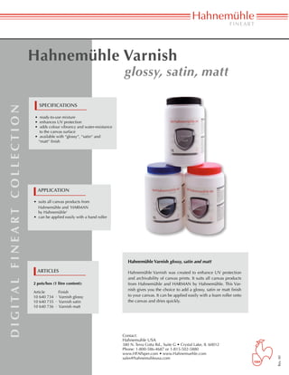 Hahnemühle Varnish
                                                					                                            glossy, satin, matt

                                                   specifications
d i g i ta l f i n e a rt c o l l e c t i o n




                                                • ready-to-use mixture
                                                • enhances UV protection
                                                • adds colour vibrancy and water-resistance 	
                                                  to the canvas surface
                                                • available with “glossy“, “satin“ and
                                                 “matt“ finish




                                                  application

                                                • suits all canvas products from
                                                  Hahnemühle and ‘HARMAN
                                                  by Hahnemühle‘
                                                • can be applied easily with a hand roller




                                                                                                   Hahnemühle Varnish glossy, satin and matt

                                                  articles                                         Hahnemühle Varnish was created to enhance UV protection
                                                                                                   and archivability of canvas prints. It suits all canvas products
                                                2 pots/box (1 litre content):                      from Hahnemühle and HARMAN by Hahnemühle. This Var-
                                                                                                   nish gives you the choice to add a glossy, satin or matt finish
                                                Article	     Finish
                                                10 640 734 · Varnish glossy                        to your canvas. It can be applied easily with a foam roller onto
                                                10 640 735 · Varnish satin                         the canvas and dries quickly.
                                                10 640 736 · Varnish matt




                                                                                                Contact:
                                                                                                Hahnemuhle USA
                                                                                                380 N. Terra Cotta Rd., Suite G • Crystal Lake, IL 60012
                                                                                                Phone: 1-800-586-4687 or 1-815-502-5880
                                                                                                www.HFAPaper.com • www.Hahnemuehle.com
                                                                                                                                                                      Rev. 00




                                                                                                sales@hahnemuhleusa.com
 