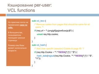 Кэширование per-user: 
VCL functions 
На практике почти не 
применимо само по 
себе. 
В большинстве, 
пользователи 
посещают разные 
страницы 
Размер кэш базы 
может колоссально 
возрасти 
sub vcl_recv { 
/* Remove cookie from pages that should be same for all 
users. */ 
if (req.url ~ ".(png|gif|jpg|swf|css|js)$") { 
unset req.http.cookie; 
} 
} 
sub vcl_hash { 
/* Add User specific (session) Cookie to page ID. */ 
if (req.http.Cookie ~ "^.*?SESS([^;]*);*.*$") { 
hash_data(regsub(req.http.Cookie, "^.*?SESS([^;]*);*.*$", 
"1")); 
} 
} 
 