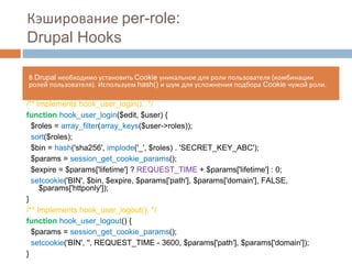 Кэширование per-role: 
Drupal Hooks 
В Drupal необходимо установить Cookie уникальное для роли пользователя (комбинации 
ролей пользователя). Используем hash() и шум для усложнения подбора Cookie чужой роли. 
/** Implements hook_user_login(). */ 
function hook_user_login($edit, $user) { 
$roles = array_filter(array_keys($user->roles)); 
sort($roles); 
$bin = hash('sha256', implode('_', $roles) . 'SECRET_KEY_ABC'); 
$params = session_get_cookie_params(); 
$expire = $params['lifetime'] ? REQUEST_TIME + $params['lifetime'] : 0; 
setcookie('BIN', $bin, $expire, $params['path'], $params['domain'], FALSE, 
$params['httponly']); 
} 
/** Implements hook_user_logout(). */ 
function hook_user_logout() { 
$params = session_get_cookie_params(); 
setcookie('BIN', '', REQUEST_TIME - 3600, $params['path'], $params['domain']); 
} 
 