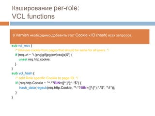 Кэширование per-role: 
VCL functions 
В Varnish необходимо добавить этот Cookie к ID (hash) всех запросов. 
sub vcl_recv { 
/* Remove cookie from pages that should be same for all users. */ 
if (req.url ~ ".(png|gif|jpg|swf|css|js)$") { 
unset req.http.cookie; 
} 
} 
sub vcl_hash { 
/* Add Role specific Cookie to page ID. */ 
if (req.http.Cookie ~ "^.*?BIN=([^;]*);*.*$") { 
hash_data(regsub(req.http.Cookie, "^.*?BIN=([^;]*);*.*$", "1")); 
} 
} 
 