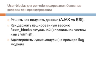 User-blocks для per-role кэширования:Основные 
вопросы при проектировании 
◻ Решить как получать данные (AJAX vs ESI). 
◻ Как держать кэшированную версию 
/user_blocks актуальной («правильно» чистим 
кэш в varnish). 
◻ Адаптировать чужие модули (на примере flag 
модуля) 
 