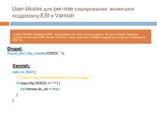 User-blocks для per-role кэширования: включаем 
поддержку ESI в Varnish 
Чтобы Varnish обработал ESI, необходимо ему явно указать сделать это для каждой страницы 
которая использует ESI. Лучше помечать такие страницы в Drupal каждый раз когда вы генерируете 
ESI тэг. 
Drupal: 
drupal_add_http_header(‘DOESI’, 1); 
Varnish: 
sub vcl_fetch { 
/* Check if we should process ESI on this page. */ 
if (resp.http.DOESI == "1") { 
set beresp.do_esi = true; 
} 
} 
 