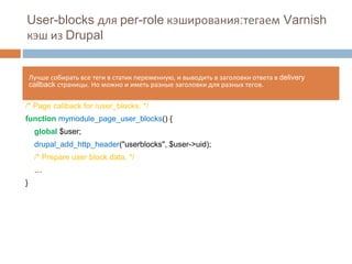 User-blocks для per-role кэширования:тегаем Varnish 
кэш из Drupal 
Лучше собирать все теги в статик переменную, и выводить в заголовки ответа в delivery 
callback страницы. Но можно и иметь разные заголовки для разных тегов. 
/* Page callback for /user_blocks. */ 
function mymodule_page_user_blocks() { 
global $user; 
drupal_add_http_header("userblocks", $user->uid); 
/* Prepare user block data. */ 
… 
} 
 