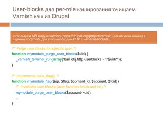 User-blocks для per-role кэширования:очищаем 
Varnish кэш из Drupal 
Используем API модуля varnish (https://drupal.org/project/varnish) для отсылки команд в 
терминал Varnish. Для этого необходим PHP с --enable-sockets. 
/** Purge user blocks for specific user. */ 
function mymodule_purge_user_blocks($uid) { 
_varnish_terminal_run(array("ban obj.http.userblocks ~ "$uid"")); 
} 
/** Implements hook_flag(). */ 
function mymodule_flag($op, $flag, $content_id, $account, $fcid) { 
/** Invalidate user blocks (user favorites block and list) */ 
mymodule_purge_user_blocks($account->uid); 
… 
} 
 