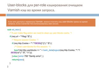 User-blocks для per-role кэширования:очищаем 
Varnish кэш во время запроса. 
Если нету доступа к терминалу Varnish, можно очистить кэш user-blocks прямо во время 
запроса, если в качестве тега использовалась имя сессии. 
sub vcl_recv { 
/* If user make flag action we need to clean up user-blocks cache. */ 
if (req.url ~ "^/flag/.*$") { 
/* Require session Cookie. */ 
if (req.http.Cookie ~ "^.*?SESS([^;]*);*.*$") { 
/* Clean user-blocks for this session. */ 
ban("obj.http.userblocks == " + hash_data(regsub(req.http.Cookie, "^.*? 
SESS(w*);*.*$", "1"))); 
} else { error 750 “Sanity error”; } 
return(pass); 
} 
} 
 