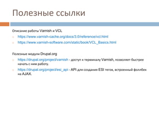 Полезные ссылки 
Описание работы Varnish и VCL 
◻ https://www.varnish-cache.org/docs/3.0/reference/vcl.html 
◻ https://www.varnish-software.com/static/book/VCL_Basics.html 
Полезные модули Drupal.org 
◻ https://drupal.org/project/varnish - доступ к терминалу Varnish, позволяет быстрее 
начать с ним работу. 
◻ https://drupal.org/project/esi_api - API для создания ESI тегов, встроенный фоллбек 
на AJAX. 
 