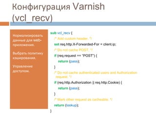 Конфигурация Varnish 
(vcl_recv) 
Нормализировать 
данные для web- 
приложения. 
Выбрать политику 
кэширования. 
Управление 
доступом. 
sub vcl_recv { 
/* Add custom header. */ 
set req.http.X-Forwarded-For = client.ip; 
/* Do not cache POST. */ 
if (req.request == “POST”) { 
return (pass); 
} 
/* Do not cache authenticated users and Authorization 
request. */ 
if (req.http.Authorization || req.http.Cookie) { 
return (pass); 
} 
/* Mark other request as cacheable. */ 
return (lookup); 
} 
 