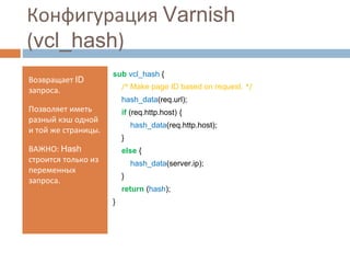 Конфигурация Varnish 
(vcl_hash) 
Возвращает ID 
запроса. 
Позволяет иметь 
разный кэш одной 
и той же страницы. 
ВАЖНО: Hash 
строится только из 
переменных 
запроса. 
sub vcl_hash { 
/* Make page ID based on request. */ 
hash_data(req.url); 
if (req.http.host) { 
hash_data(req.http.host); 
} 
else { 
hash_data(server.ip); 
} 
return (hash); 
} 
 