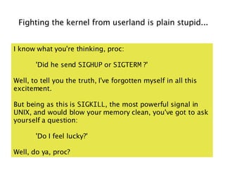 Fighting the kernel from userland is plain stupid...


I know what you're thinking, proc:

       'Did he send SIGHUP or SIGTERM ?'

Well, to tell you the truth, I've forgotten myself in all this
excitement.

But being as this is SIGKILL, the most powerful signal in
UNIX, and would blow your memory clean, you've got to ask
yourself a question:

       'Do I feel lucky?'

Well, do ya, proc?
 