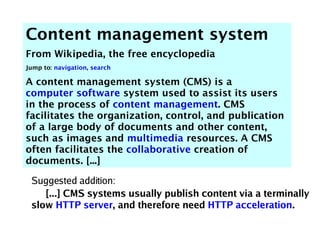 Content management system
From Wikipedia, the free encyclopedia
Jump to: navigation, search

A content management system (CMS) is a
computer software system used to assist its users
in the process of content management. CMS
facilitates the organization, control, and publication
of a large body of documents and other content,
such as images and multimedia resources. A CMS
often facilitates the collaborative creation of
documents. [...]

 Suggested addition:
    [...] CMS systems usually publish content via a terminally
 slow HTTP server, and therefore need HTTP acceleration.
 