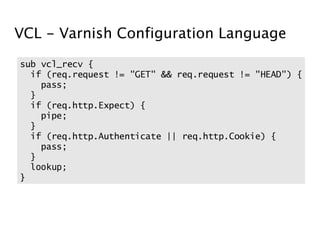 VCL - Varnish Configuration Language
sub vcl_recv {
  if (req.request != "GET" && req.request != "HEAD") {
    pass;
  }
  if (req.http.Expect) {
    pipe;
  }
  if (req.http.Authenticate || req.http.Cookie) {
    pass;
  }
  lookup;
}
 