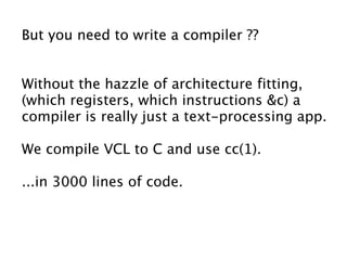 But you need to write a compiler ??


Without the hazzle of architecture fitting,
(which registers, which instructions &c) a
compiler is really just a text-processing app.

We compile VCL to C and use cc(1).

...in 3000 lines of code.
 