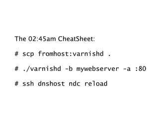 The 02:45am CheatSheet:

# scp fromhost:varnishd .

# ./varnishd -b mywebserver -a :80

# ssh dnshost ndc reload
 