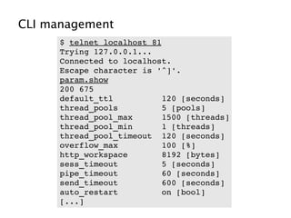 CLI management
      $ telnet localhost 81
      Trying 127.0.0.1...
      Connected to localhost.
      Escape character is '^]'.
      param.show
      200 675     
      default_ttl          120 [seconds]
      thread_pools         5 [pools]
      thread_pool_max      1500 [threads]
      thread_pool_min      1 [threads]
      thread_pool_timeout  120 [seconds]
      overflow_max         100 [%]
      http_workspace       8192 [bytes]
      sess_timeout         5 [seconds]
      pipe_timeout         60 [seconds]
      send_timeout         600 [seconds]
      auto_restart         on [bool]
      [...]
 