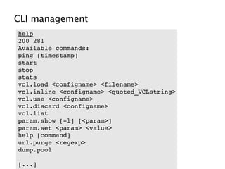 CLI management
help
200 281     
Available commands:
ping [timestamp]
start
stop
stats
vcl.load <configname> <filename>
vcl.inline <configname> <quoted_VCLstring>
vcl.use <configname>
vcl.discard <configname>
vcl.list
param.show [­l] [<param>]
param.set <param> <value>
help [command]
url.purge <regexp>
dump.pool

[...]
 