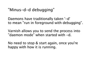 ”Minus-d-d debugging”

Daemons have traditionally taken '-d'
to mean ”run in foreground with debugging”.

Varnish allows you to send the process into
”daemon mode” when started with -d.

No need to stop & start again, once you're
happy with how it is running.
 