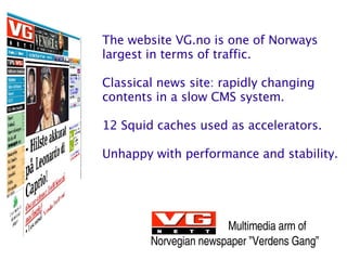 The website VG.no is one of Norways
largest in terms of traffic.

Classical news site: rapidly changing
contents in a slow CMS system.

12 Squid caches used as accelerators.

Unhappy with performance and stability.




                       Multimedia arm of
        Norvegian newspaper ”Verdens Gang”
 