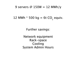 9 servers @ 150W = 12 MWh/y


12 MWh * 500 kg = 6t CO2 equiv.


        Further savings:

     Network equipment
          Rack-space
            Cooling
     System Admin Hours
 