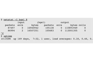 $ netstat ­I bge1 8
            input         (bge1)           output
   packets  errs      bytes    packets  errs      bytes colls
     87497     0   16940942     105138     0  110891949     0 
     86994     2   16507251     105683     0  113001355     0 
^C
$ uptime
10:35PM  up 149 days,  7:32, 1 user, load averages: 0.18, 0.46, 0.7
 