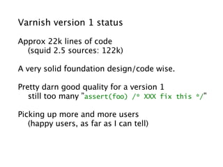 Varnish version 1 status

Approx 22k lines of code
  (squid 2.5 sources: 122k)

A very solid foundation design/code wise.

Pretty darn good quality for a version 1
   still too many ”assert(foo) /* XXX fix this */”

Picking up more and more users
   (happy users, as far as I can tell)
 