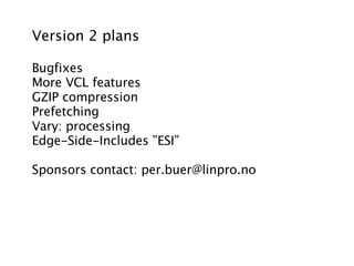 Version 2 plans

Bugfixes
More VCL features
GZIP compression
Prefetching
Vary: processing
Edge-Side-Includes ”ESI”

Sponsors contact: per.buer@linpro.no
 