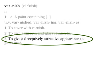 var·nish (värʹnĭsh)
n.
1. a. A paint containing [...]
tr.v. var·nished, var·nish·ing, var·nish·es
1. To cover with varnish.
2. To give a smooth and glossy finish to.
3. To give a deceptively attractive appearance to;
gloss over.
 