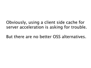 Obviously, using a client side cache for
server acceleration is asking for trouble.

But there are no better OSS alternatives.
 