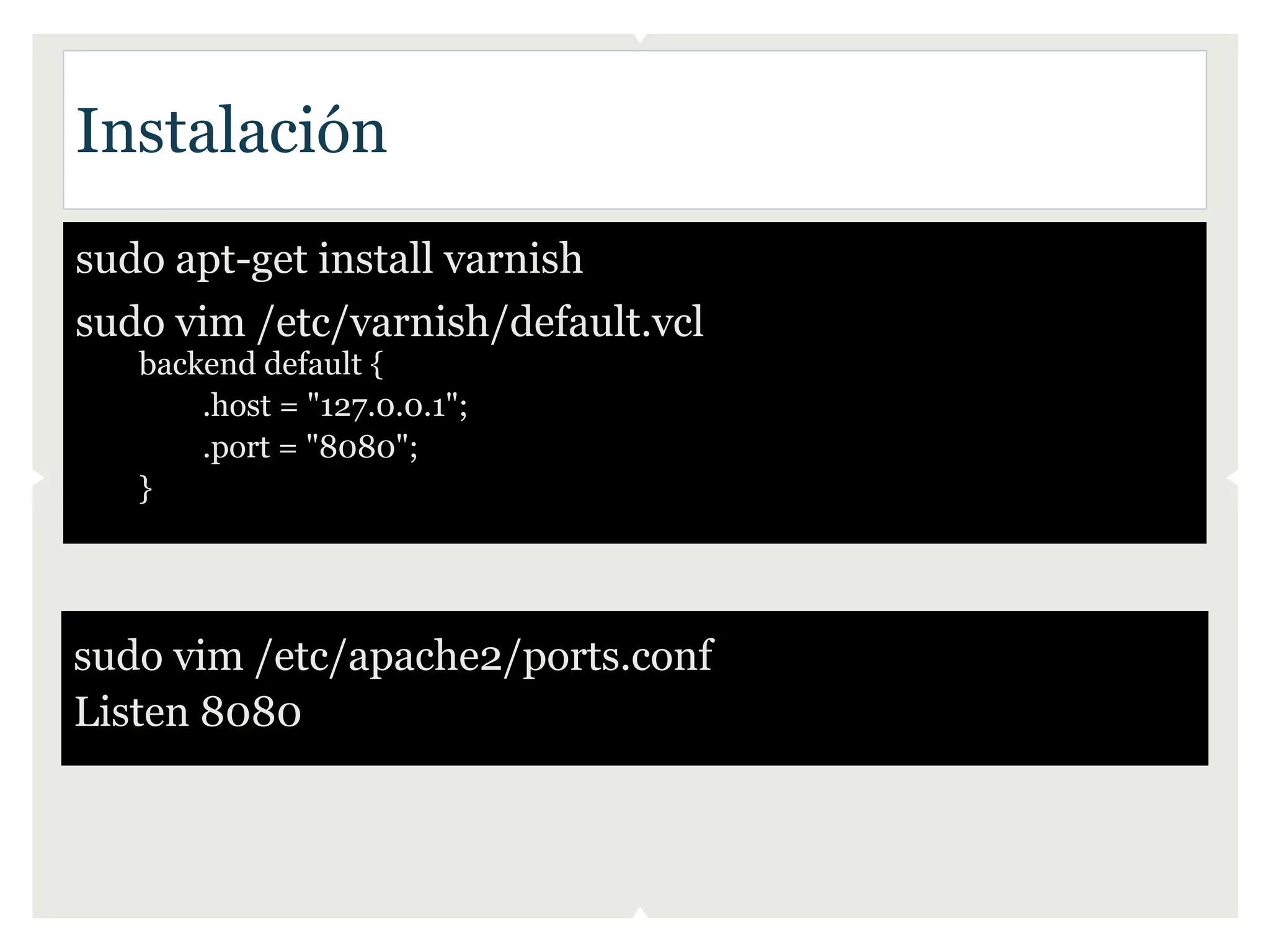 Instalación
sudo apt-get install varnish
sudo vim /etc/varnish/default.vcl
   backend default {
       .host = "127.0.0.1";
       .port = "8080";
   }




sudo vim /etc/apache2/ports.conf
Listen 8080
 