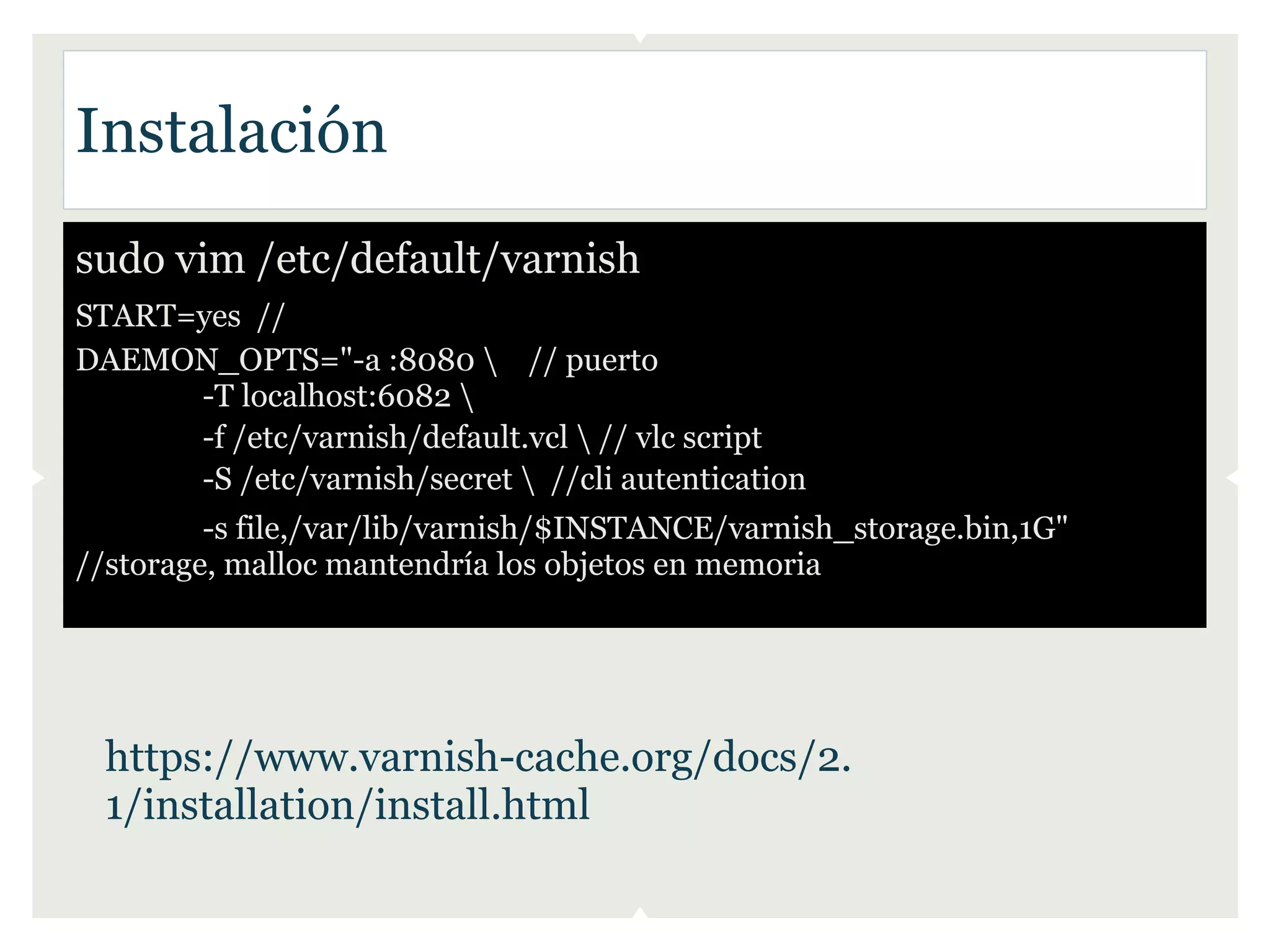 Instalación
sudo vim /etc/default/varnish
START=yes //
DAEMON_OPTS="-a :8080  // puerto
      -T localhost:6082 
      -f /etc/varnish/default.vcl  // vlc script
      -S /etc/varnish/secret  //cli autentication
         -s file,/var/lib/varnish/$INSTANCE/varnish_storage.bin,1G"
//storage, malloc mantendría los objetos en memoria




  https://www.varnish-cache.org/docs/2.
  1/installation/install.html
 