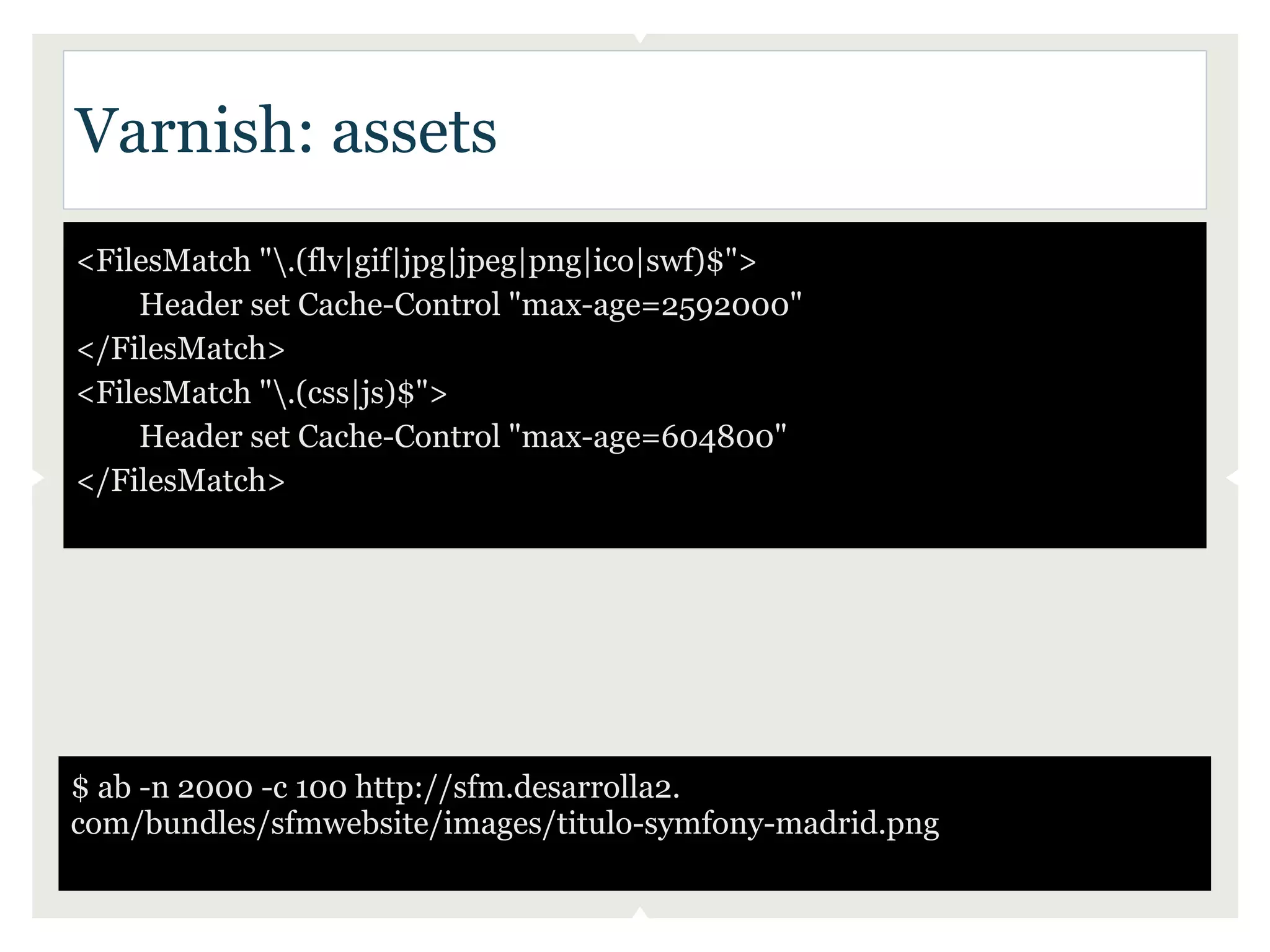 Varnish: assets
<FilesMatch ".(flv|gif|jpg|jpeg|png|ico|swf)$">
    Header set Cache-Control "max-age=2592000"
</FilesMatch>
<FilesMatch ".(css|js)$">
    Header set Cache-Control "max-age=604800"
</FilesMatch>




$ ab -n 2000 -c 100 http://sfm.desarrolla2.
com/bundles/sfmwebsite/images/titulo-symfony-madrid.png
 