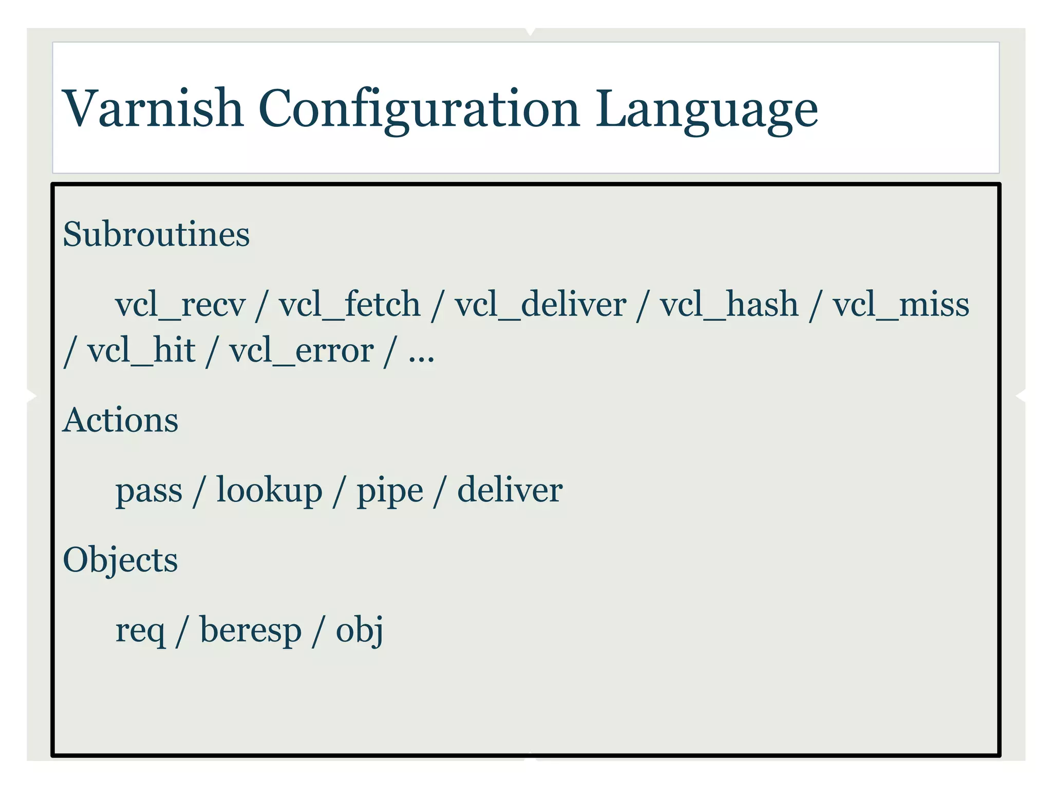 Varnish Configuration Language

Subroutines
    vcl_recv / vcl_fetch / vcl_deliver / vcl_hash / vcl_miss
/ vcl_hit / vcl_error / ...
Actions
   pass / lookup / pipe / deliver
Objects
   req / beresp / obj
 