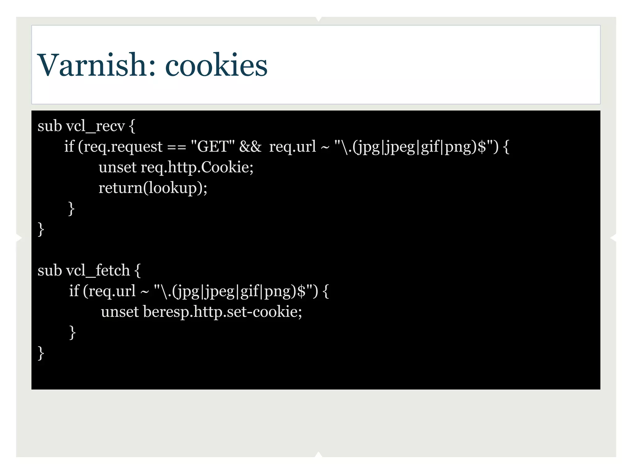 Varnish: cookies
sub vcl_recv {
   if (req.request == "GET" && req.url ~ ".(jpg|jpeg|gif|png)$") {
         unset req.http.Cookie;
         return(lookup);
    }
}

sub vcl_fetch {
    if (req.url ~ ".(jpg|jpeg|gif|png)$") {
          unset beresp.http.set-cookie;
    }
}
 