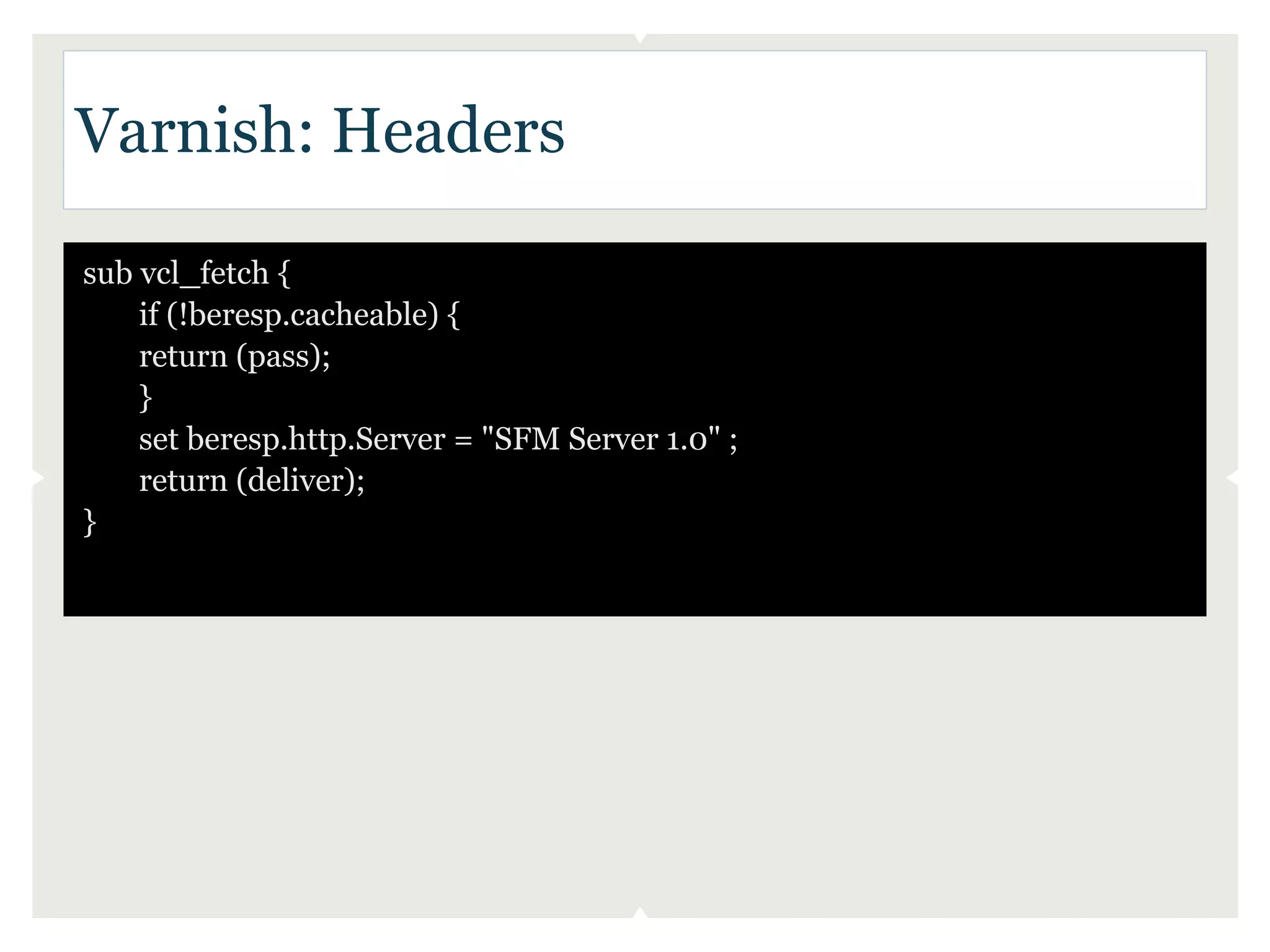 Varnish: Headers

sub vcl_fetch {
    if (!beresp.cacheable) {
    return (pass);
    }
    set beresp.http.Server = "SFM Server 1.0" ;
    return (deliver);
}
 