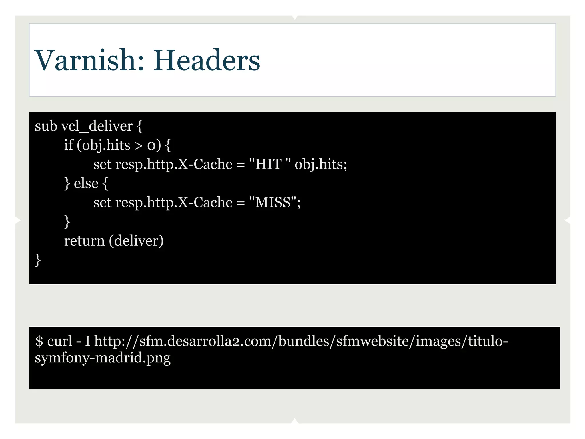 Varnish: Headers

sub vcl_deliver {
    if (obj.hits > 0) {
         set resp.http.X-Cache = "HIT " obj.hits;
    } else {
         set resp.http.X-Cache = "MISS";
    }
    return (deliver)
}




$ curl - I http://sfm.desarrolla2.com/bundles/sfmwebsite/images/titulo-
symfony-madrid.png
 