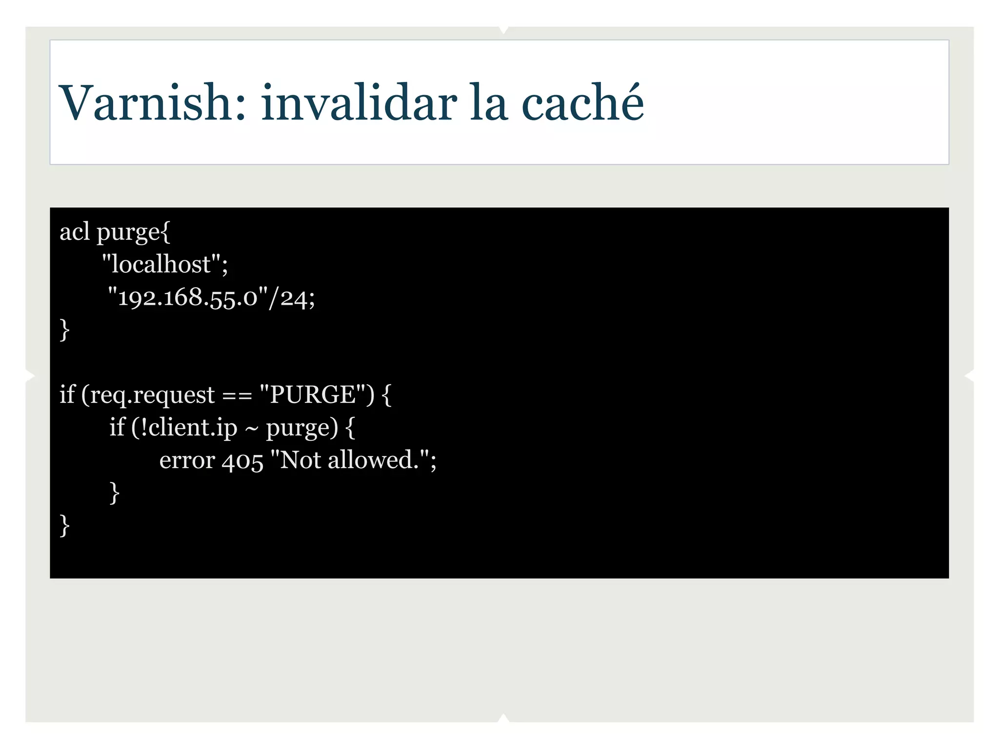 Varnish: invalidar la caché

acl purge{
    "localhost";
     "192.168.55.0"/24;
}

if (req.request == "PURGE") {
      if (!client.ip ~ purge) {
            error 405 "Not allowed.";
      }
}
 