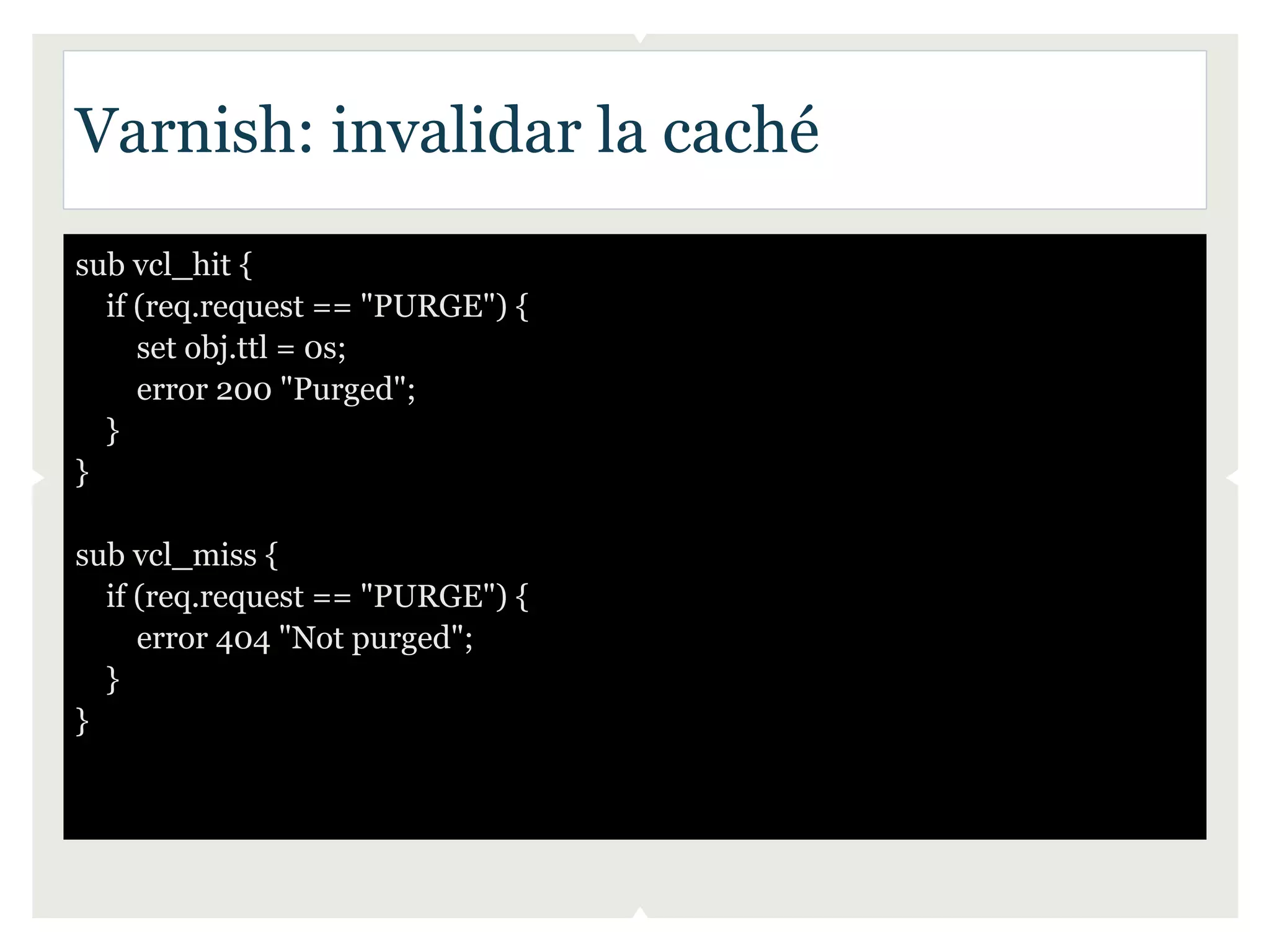 Varnish: invalidar la caché
sub vcl_hit {
  if (req.request == "PURGE") {
     set obj.ttl = 0s;
     error 200 "Purged";
  }
}

sub vcl_miss {
  if (req.request == "PURGE") {
     error 404 "Not purged";
  }
}
 
