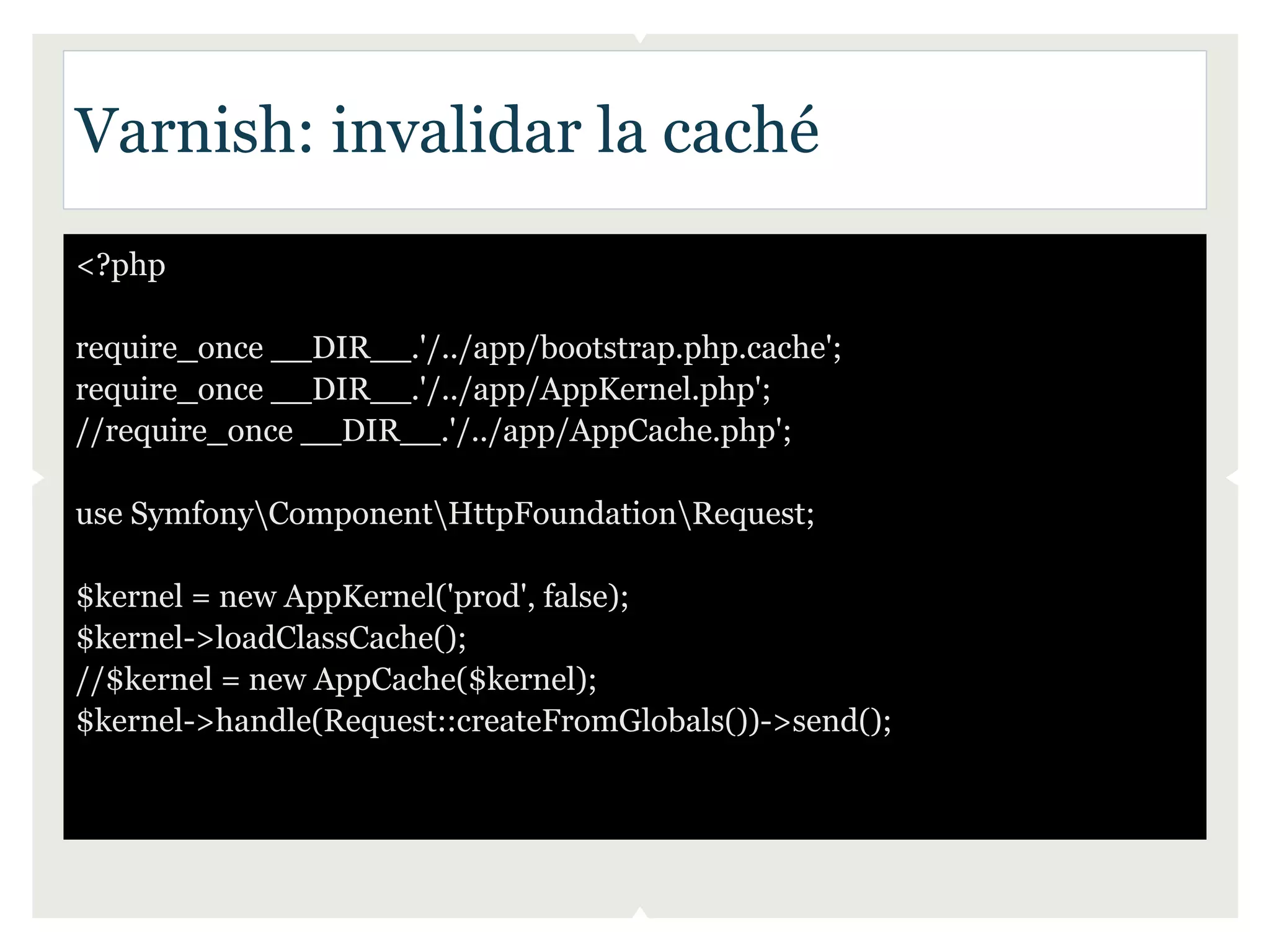 Varnish: invalidar la caché
<?php

require_once __DIR__.'/../app/bootstrap.php.cache';
require_once __DIR__.'/../app/AppKernel.php';
//require_once __DIR__.'/../app/AppCache.php';

use SymfonyComponentHttpFoundationRequest;

$kernel = new AppKernel('prod', false);
$kernel->loadClassCache();
//$kernel = new AppCache($kernel);
$kernel->handle(Request::createFromGlobals())->send();
 