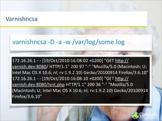 Varnishncsa
varnishncsa	
  -­‐D	
  -­‐a	
  -­‐w	
  /var/log/some.log
172.16.26.1	
  -­‐	
  -­‐	
  [19/Oct/2010:16:08:02	
  +0200]	
  "GET	
  hUp://
varnish.dev:8080/	
  HTTP/1.1"	
  200	
  97	
  "-­‐"	
  "Mozilla/5.0	
  (Macintosh;	
  U;	
  
Intel	
  Mac	
  OS	
  X	
  10.6;	
  nl;	
  rv:1.9.2.10)	
  Gecko/20100914	
  Firefox/3.6.10"
172.16.26.1	
  -­‐	
  -­‐	
  [19/Oct/2010:16:08:10	
  +0200]	
  "GET	
  hUp://
varnish.dev:8080/test.php	
  HTTP/1.1"	
  200	
  36	
  "-­‐"	
  "Mozilla/5.0	
  
(Macintosh;	
  U;	
  Intel	
  Mac	
  OS	
  X	
  10.6;	
  nl;	
  rv:1.9.2.10)	
  Gecko/20100914	
  
Firefox/3.6.10"
 