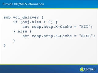 sub vcl_deliver {
if (obj.hits > 0) {
set resp.http.X-Cache = "HIT";
} else {
set resp.http.X-Cache = "MISS";
}
}
Provide	
  HIT/MISS	
  informa*on
 